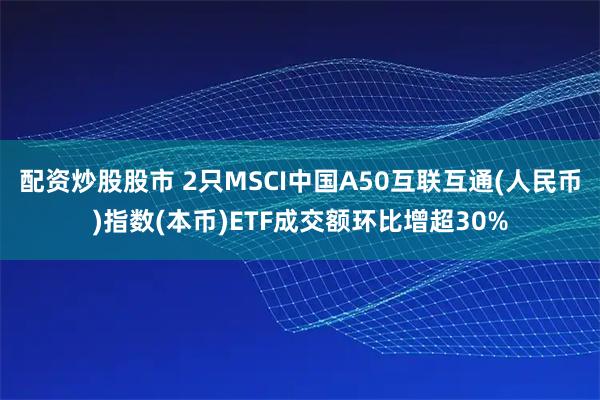 配资炒股股市 2只MSCI中国A50互联互通(人民币)指数(本币)ETF成交额环比增超30%