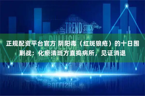 正规配资平台官方 阴阳毒（红斑狼疮）的十日围剿战：化瘀清斑方直捣病所，见证消退