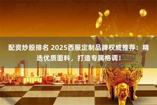 配资炒股排名 2025西服定制品牌权威推荐：精选优质面料，打造专属格调！