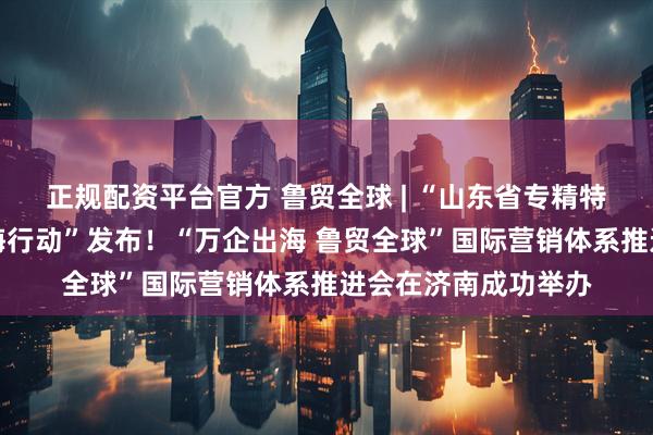 正规配资平台官方 鲁贸全球 | “山东省专精特新外贸优品集群出海行动”发布！“万企出海 鲁贸全球”国际营销体系推进会在济南成功举办