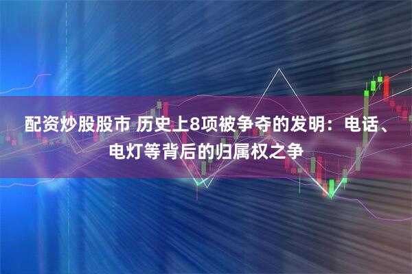配资炒股股市 历史上8项被争夺的发明：电话、电灯等背后的归属权之争