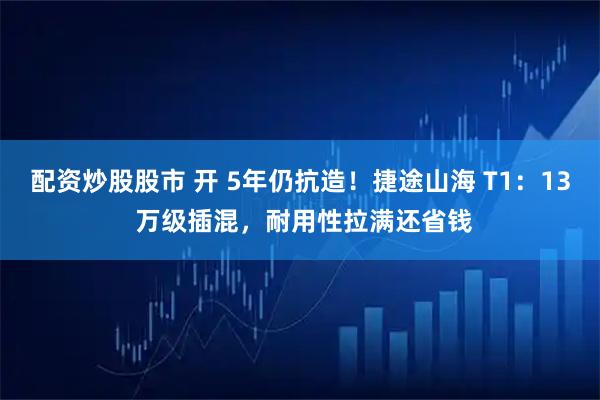配资炒股股市 开 5年仍抗造！捷途山海 T1：13 万级插混，耐用性拉满还省钱