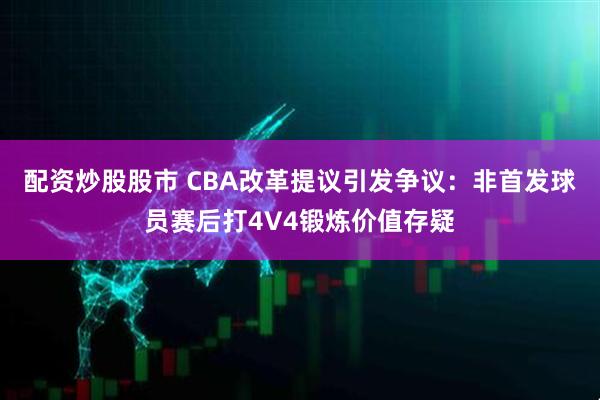 配资炒股股市 CBA改革提议引发争议：非首发球员赛后打4V4锻炼价值存疑