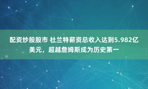配资炒股股市 杜兰特薪资总收入达到5.982亿美元，超越詹姆斯成为历史第一