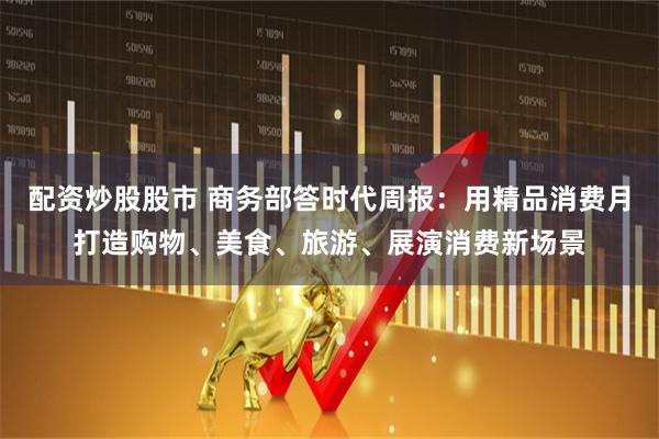 配资炒股股市 商务部答时代周报：用精品消费月打造购物、美食、旅游、展演消费新场景