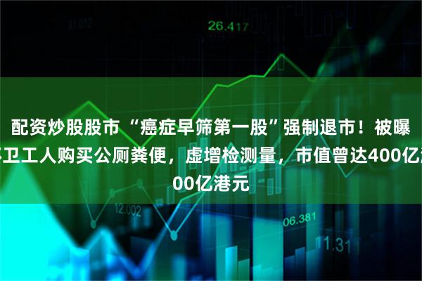 配资炒股股市 “癌症早筛第一股”强制退市！被曝向环卫工人购买公厕粪便，虚增检测量，市值曾达400亿港元