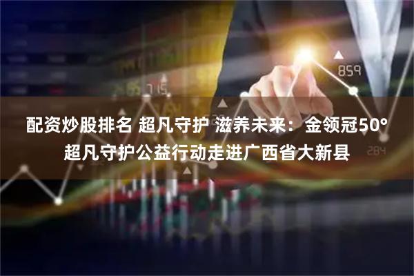 配资炒股排名 超凡守护 滋养未来：金领冠50°超凡守护公益行动走进广西省大新县