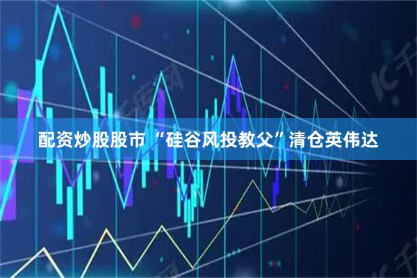 配资炒股股市 “硅谷风投教父”清仓英伟达