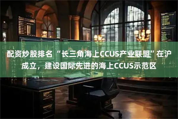配资炒股排名 “长三角海上CCUS产业联盟”在沪成立，建设国际先进的海上CCUS示范区