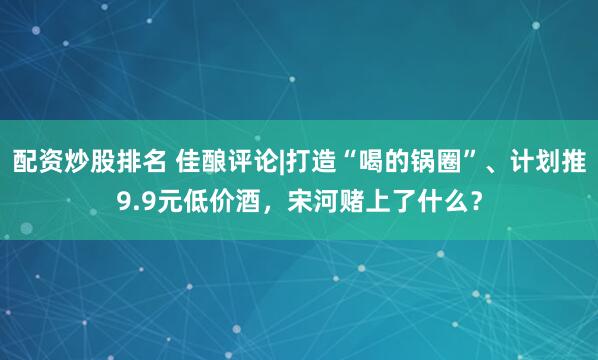 配资炒股排名 佳酿评论|打造“喝的锅圈”、计划推9.9元低价酒，宋河赌上了什么？