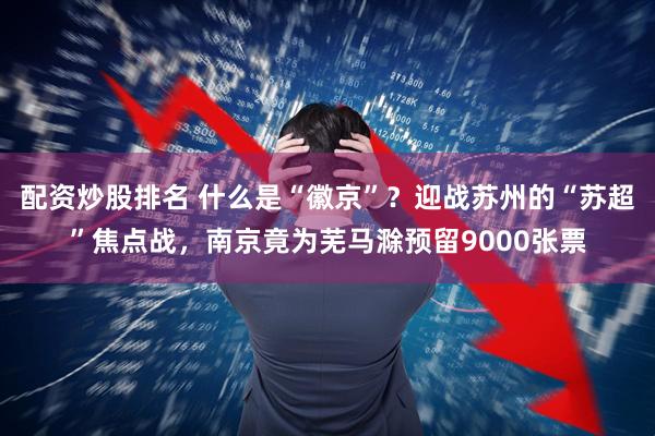 配资炒股排名 什么是“徽京”？迎战苏州的“苏超”焦点战，南京竟为芜马滁预留9000张票