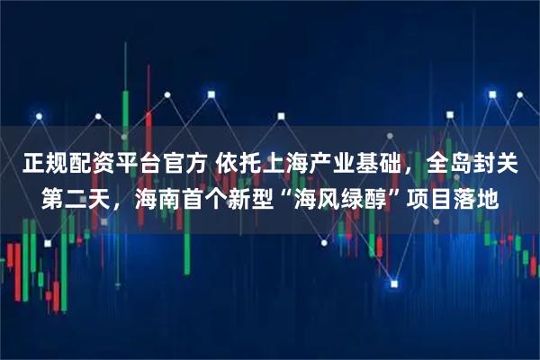 正规配资平台官方 依托上海产业基础，全岛封关第二天，海南首个新型“海风绿醇”项目落地