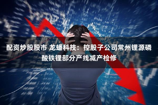 配资炒股股市 龙蟠科技：控股子公司常州锂源磷酸铁锂部分产线减产检修