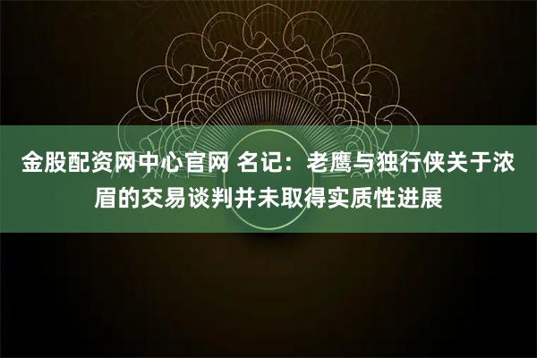 金股配资网中心官网 名记：老鹰与独行侠关于浓眉的交易谈判并未取得实质性进展