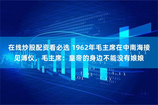 在线炒股配资看必选 1962年毛主席在中南海接见溥仪，毛主席：皇帝的身边不能没有娘娘