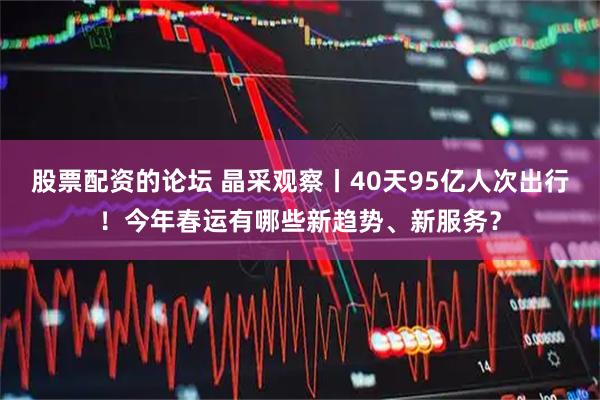 股票配资的论坛 晶采观察丨40天95亿人次出行！今年春运有哪些新趋势、新服务？