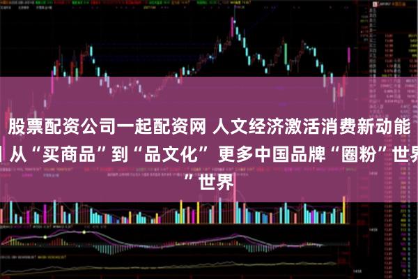 股票配资公司一起配资网 人文经济激活消费新动能丨从“买商品”到“品文化” 更多中国品牌“圈粉”世界