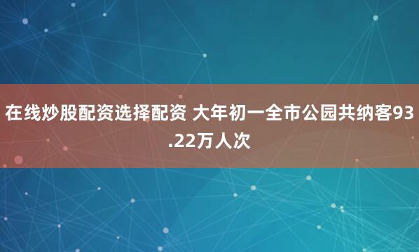 在线炒股配资选择配资 大年初一全市公园共纳客93.22万人次