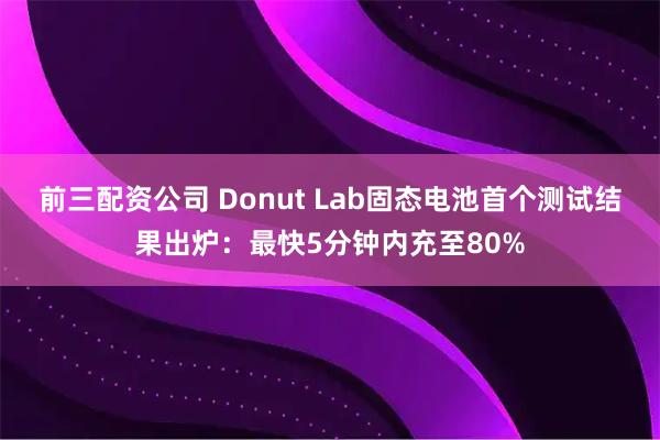 前三配资公司 Donut Lab固态电池首个测试结果出炉：最快5分钟内充至80%