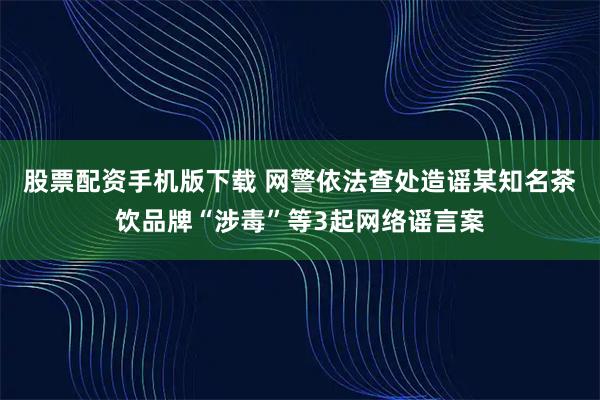 股票配资手机版下载 网警依法查处造谣某知名茶饮品牌“涉毒”等3起网络谣言案
