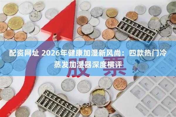 配资网址 2026年健康加湿新风尚：四款热门冷蒸发加湿器深度横评