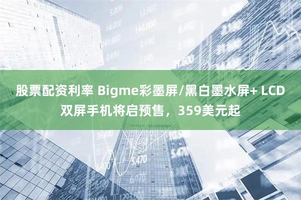 股票配资利率 Bigme彩墨屏/黑白墨水屏+ LCD双屏手机将启预售，359美元起