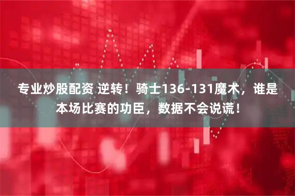 专业炒股配资 逆转！骑士136-131魔术，谁是本场比赛的功臣，数据不会说谎！