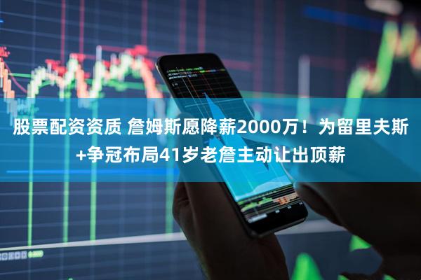股票配资资质 詹姆斯愿降薪2000万！为留里夫斯+争冠布局41岁老詹主动让出顶薪